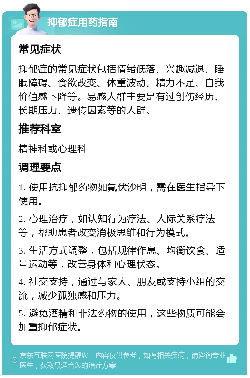 抑郁症用药指南 常见症状 抑郁症的常见症状包括情绪低落、兴趣减退、睡眠障碍、食欲改变、体重波动、精力不足、自我价值感下降等。易感人群主要是有过创伤经历、长期压力、遗传因素等的人群。 推荐科室 精神科或心理科 调理要点 1. 使用抗抑郁药物如氟伏沙明，需在医生指导下使用。 2. 心理治疗，如认知行为疗法、人际关系疗法等，帮助患者改变消极思维和行为模式。 3. 生活方式调整，包括规律作息、均衡饮食、适量运动等，改善身体和心理状态。 4. 社交支持，通过与家人、朋友或支持小组的交流，减少孤独感和压力。 5. 避免酒精和非法药物的使用，这些物质可能会加重抑郁症状。