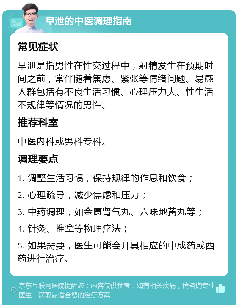 早泄的中医调理指南 常见症状 早泄是指男性在性交过程中，射精发生在预期时间之前，常伴随着焦虑、紧张等情绪问题。易感人群包括有不良生活习惯、心理压力大、性生活不规律等情况的男性。 推荐科室 中医内科或男科专科。 调理要点 1. 调整生活习惯，保持规律的作息和饮食； 2. 心理疏导，减少焦虑和压力； 3. 中药调理，如金匮肾气丸、六味地黄丸等； 4. 针灸、推拿等物理疗法； 5. 如果需要，医生可能会开具相应的中成药或西药进行治疗。