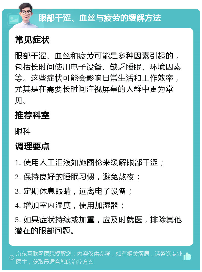 眼部干涩、血丝与疲劳的缓解方法 常见症状 眼部干涩、血丝和疲劳可能是多种因素引起的，包括长时间使用电子设备、缺乏睡眠、环境因素等。这些症状可能会影响日常生活和工作效率，尤其是在需要长时间注视屏幕的人群中更为常见。 推荐科室 眼科 调理要点 1. 使用人工泪液如施图伦来缓解眼部干涩； 2. 保持良好的睡眠习惯，避免熬夜； 3. 定期休息眼睛，远离电子设备； 4. 增加室内湿度，使用加湿器； 5. 如果症状持续或加重，应及时就医，排除其他潜在的眼部问题。