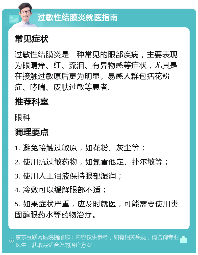 过敏性结膜炎就医指南 常见症状 过敏性结膜炎是一种常见的眼部疾病，主要表现为眼睛痒、红、流泪、有异物感等症状，尤其是在接触过敏原后更为明显。易感人群包括花粉症、哮喘、皮肤过敏等患者。 推荐科室 眼科 调理要点 1. 避免接触过敏原，如花粉、灰尘等； 2. 使用抗过敏药物，如氯雷他定、扑尔敏等； 3. 使用人工泪液保持眼部湿润； 4. 冷敷可以缓解眼部不适； 5. 如果症状严重，应及时就医，可能需要使用类固醇眼药水等药物治疗。