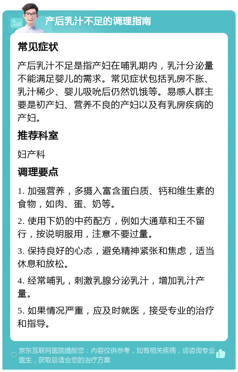 产后乳汁不足的调理指南 常见症状 产后乳汁不足是指产妇在哺乳期内，乳汁分泌量不能满足婴儿的需求。常见症状包括乳房不胀、乳汁稀少、婴儿吸吮后仍然饥饿等。易感人群主要是初产妇、营养不良的产妇以及有乳房疾病的产妇。 推荐科室 妇产科 调理要点 1. 加强营养，多摄入富含蛋白质、钙和维生素的食物，如肉、蛋、奶等。 2. 使用下奶的中药配方，例如大通草和王不留行，按说明服用，注意不要过量。 3. 保持良好的心态，避免精神紧张和焦虑，适当休息和放松。 4. 经常哺乳，刺激乳腺分泌乳汁，增加乳汁产量。 5. 如果情况严重，应及时就医，接受专业的治疗和指导。