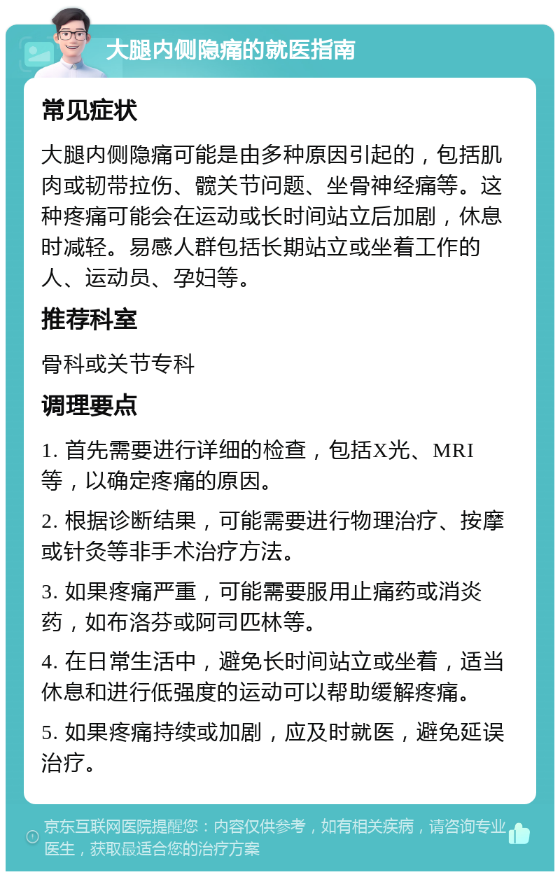 大腿内侧隐痛的就医指南 常见症状 大腿内侧隐痛可能是由多种原因引起的，包括肌肉或韧带拉伤、髋关节问题、坐骨神经痛等。这种疼痛可能会在运动或长时间站立后加剧，休息时减轻。易感人群包括长期站立或坐着工作的人、运动员、孕妇等。 推荐科室 骨科或关节专科 调理要点 1. 首先需要进行详细的检查，包括X光、MRI等，以确定疼痛的原因。 2. 根据诊断结果，可能需要进行物理治疗、按摩或针灸等非手术治疗方法。 3. 如果疼痛严重，可能需要服用止痛药或消炎药，如布洛芬或阿司匹林等。 4. 在日常生活中，避免长时间站立或坐着，适当休息和进行低强度的运动可以帮助缓解疼痛。 5. 如果疼痛持续或加剧，应及时就医，避免延误治疗。