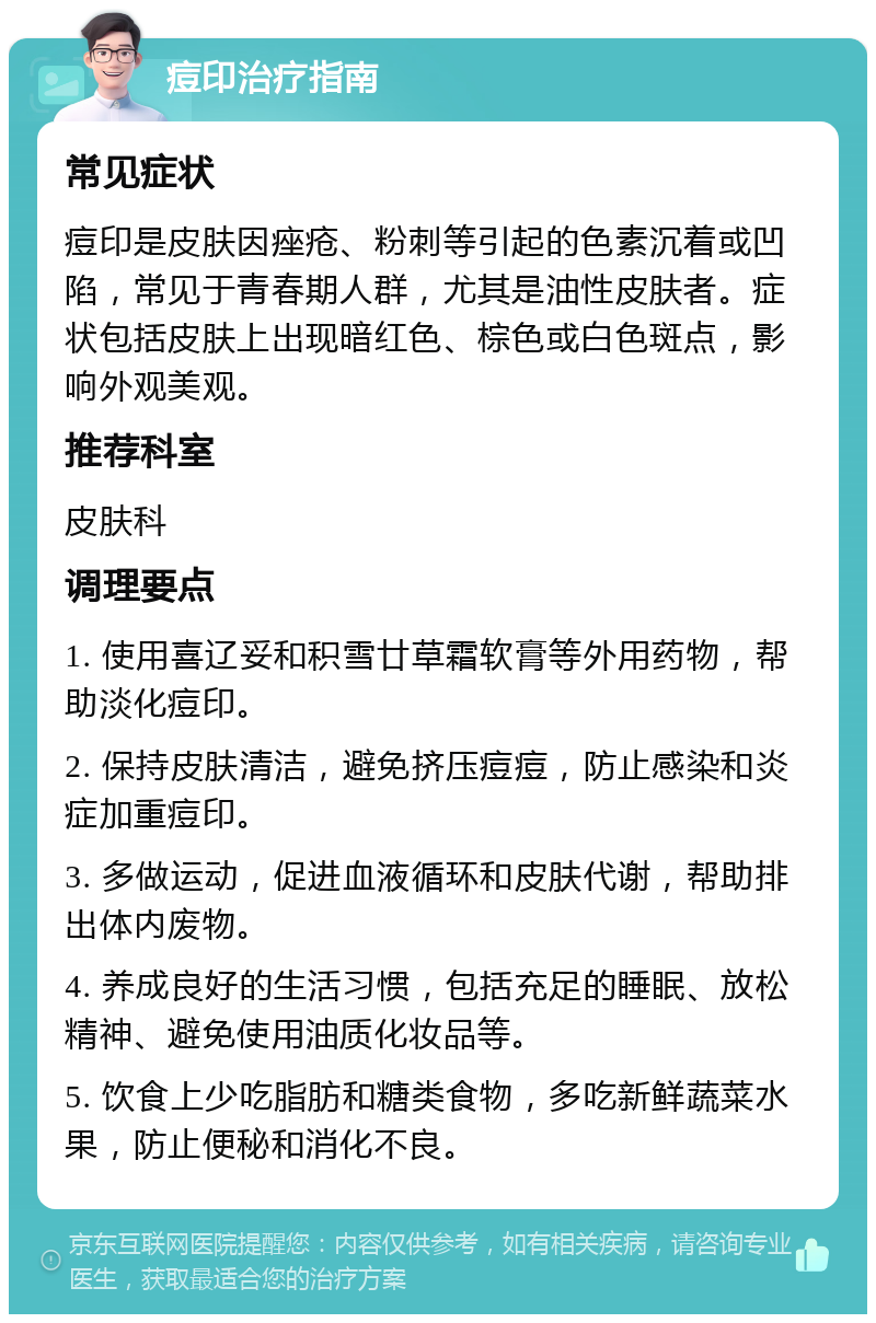 痘印治疗指南 常见症状 痘印是皮肤因痤疮、粉刺等引起的色素沉着或凹陷，常见于青春期人群，尤其是油性皮肤者。症状包括皮肤上出现暗红色、棕色或白色斑点，影响外观美观。 推荐科室 皮肤科 调理要点 1. 使用喜辽妥和积雪廿草霜软膏等外用药物，帮助淡化痘印。 2. 保持皮肤清洁，避免挤压痘痘，防止感染和炎症加重痘印。 3. 多做运动，促进血液循环和皮肤代谢，帮助排出体内废物。 4. 养成良好的生活习惯，包括充足的睡眠、放松精神、避免使用油质化妆品等。 5. 饮食上少吃脂肪和糖类食物，多吃新鲜蔬菜水果，防止便秘和消化不良。