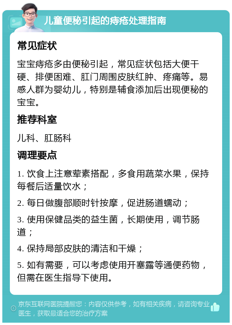 儿童便秘引起的痔疮处理指南 常见症状 宝宝痔疮多由便秘引起，常见症状包括大便干硬、排便困难、肛门周围皮肤红肿、疼痛等。易感人群为婴幼儿，特别是辅食添加后出现便秘的宝宝。 推荐科室 儿科、肛肠科 调理要点 1. 饮食上注意荤素搭配，多食用蔬菜水果，保持每餐后适量饮水； 2. 每日做腹部顺时针按摩，促进肠道蠕动； 3. 使用保健品类的益生菌，长期使用，调节肠道； 4. 保持局部皮肤的清洁和干燥； 5. 如有需要，可以考虑使用开塞露等通便药物，但需在医生指导下使用。