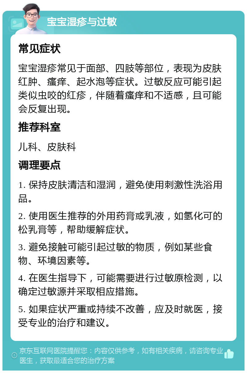 宝宝湿疹与过敏 常见症状 宝宝湿疹常见于面部、四肢等部位，表现为皮肤红肿、瘙痒、起水泡等症状。过敏反应可能引起类似虫咬的红疹，伴随着瘙痒和不适感，且可能会反复出现。 推荐科室 儿科、皮肤科 调理要点 1. 保持皮肤清洁和湿润，避免使用刺激性洗浴用品。 2. 使用医生推荐的外用药膏或乳液，如氢化可的松乳膏等，帮助缓解症状。 3. 避免接触可能引起过敏的物质，例如某些食物、环境因素等。 4. 在医生指导下，可能需要进行过敏原检测，以确定过敏源并采取相应措施。 5. 如果症状严重或持续不改善，应及时就医，接受专业的治疗和建议。