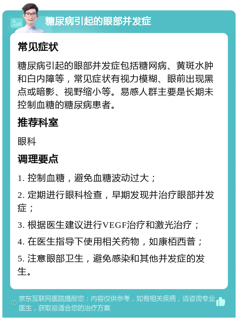 糖尿病引起的眼部并发症 常见症状 糖尿病引起的眼部并发症包括糖网病、黄斑水肿和白内障等，常见症状有视力模糊、眼前出现黑点或暗影、视野缩小等。易感人群主要是长期未控制血糖的糖尿病患者。 推荐科室 眼科 调理要点 1. 控制血糖，避免血糖波动过大； 2. 定期进行眼科检查，早期发现并治疗眼部并发症； 3. 根据医生建议进行VEGF治疗和激光治疗； 4. 在医生指导下使用相关药物，如康栢西普； 5. 注意眼部卫生，避免感染和其他并发症的发生。