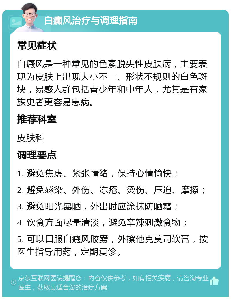 白癜风治疗与调理指南 常见症状 白癜风是一种常见的色素脱失性皮肤病，主要表现为皮肤上出现大小不一、形状不规则的白色斑块，易感人群包括青少年和中年人，尤其是有家族史者更容易患病。 推荐科室 皮肤科 调理要点 1. 避免焦虑、紧张情绪，保持心情愉快； 2. 避免感染、外伤、冻疮、烫伤、压迫、摩擦； 3. 避免阳光暴晒，外出时应涂抹防晒霜； 4. 饮食方面尽量清淡，避免辛辣刺激食物； 5. 可以口服白癜风胶囊，外擦他克莫司软膏，按医生指导用药，定期复诊。