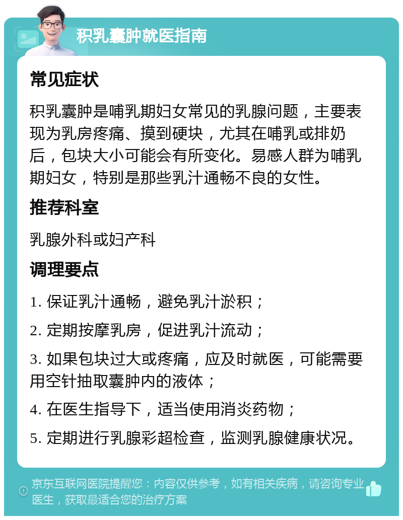 积乳囊肿就医指南 常见症状 积乳囊肿是哺乳期妇女常见的乳腺问题，主要表现为乳房疼痛、摸到硬块，尤其在哺乳或排奶后，包块大小可能会有所变化。易感人群为哺乳期妇女，特别是那些乳汁通畅不良的女性。 推荐科室 乳腺外科或妇产科 调理要点 1. 保证乳汁通畅，避免乳汁淤积； 2. 定期按摩乳房，促进乳汁流动； 3. 如果包块过大或疼痛，应及时就医，可能需要用空针抽取囊肿内的液体； 4. 在医生指导下，适当使用消炎药物； 5. 定期进行乳腺彩超检查，监测乳腺健康状况。