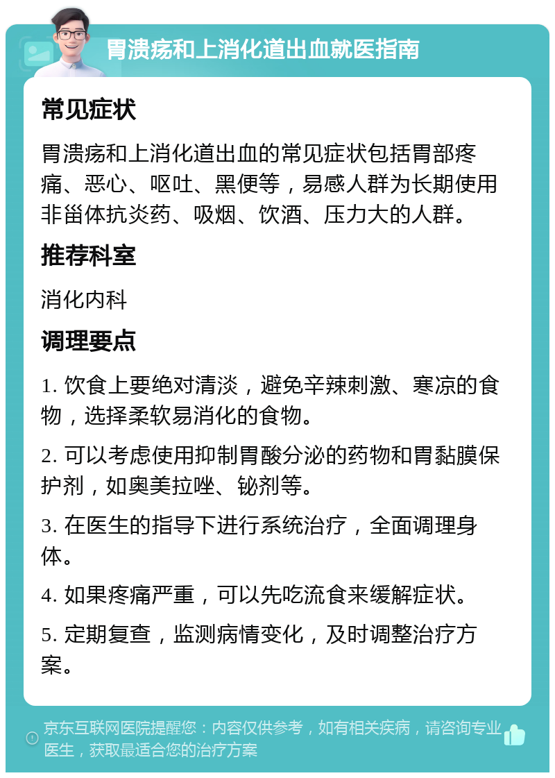 胃溃疡和上消化道出血就医指南 常见症状 胃溃疡和上消化道出血的常见症状包括胃部疼痛、恶心、呕吐、黑便等，易感人群为长期使用非甾体抗炎药、吸烟、饮酒、压力大的人群。 推荐科室 消化内科 调理要点 1. 饮食上要绝对清淡，避免辛辣刺激、寒凉的食物，选择柔软易消化的食物。 2. 可以考虑使用抑制胃酸分泌的药物和胃黏膜保护剂，如奥美拉唑、铋剂等。 3. 在医生的指导下进行系统治疗，全面调理身体。 4. 如果疼痛严重，可以先吃流食来缓解症状。 5. 定期复查，监测病情变化，及时调整治疗方案。