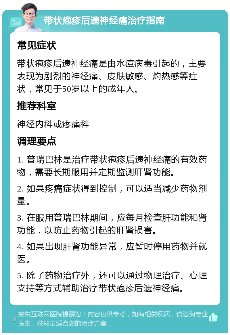 带状疱疹后遗神经痛治疗指南 常见症状 带状疱疹后遗神经痛是由水痘病毒引起的，主要表现为剧烈的神经痛、皮肤敏感、灼热感等症状，常见于50岁以上的成年人。 推荐科室 神经内科或疼痛科 调理要点 1. 普瑞巴林是治疗带状疱疹后遗神经痛的有效药物，需要长期服用并定期监测肝肾功能。 2. 如果疼痛症状得到控制，可以适当减少药物剂量。 3. 在服用普瑞巴林期间，应每月检查肝功能和肾功能，以防止药物引起的肝肾损害。 4. 如果出现肝肾功能异常，应暂时停用药物并就医。 5. 除了药物治疗外，还可以通过物理治疗、心理支持等方式辅助治疗带状疱疹后遗神经痛。