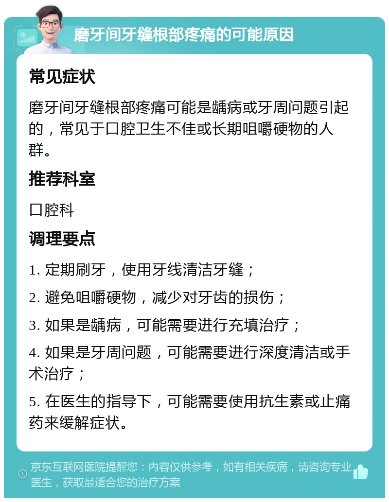 磨牙间牙缝根部疼痛的可能原因 常见症状 磨牙间牙缝根部疼痛可能是龋病或牙周问题引起的，常见于口腔卫生不佳或长期咀嚼硬物的人群。 推荐科室 口腔科 调理要点 1. 定期刷牙，使用牙线清洁牙缝； 2. 避免咀嚼硬物，减少对牙齿的损伤； 3. 如果是龋病，可能需要进行充填治疗； 4. 如果是牙周问题，可能需要进行深度清洁或手术治疗； 5. 在医生的指导下，可能需要使用抗生素或止痛药来缓解症状。