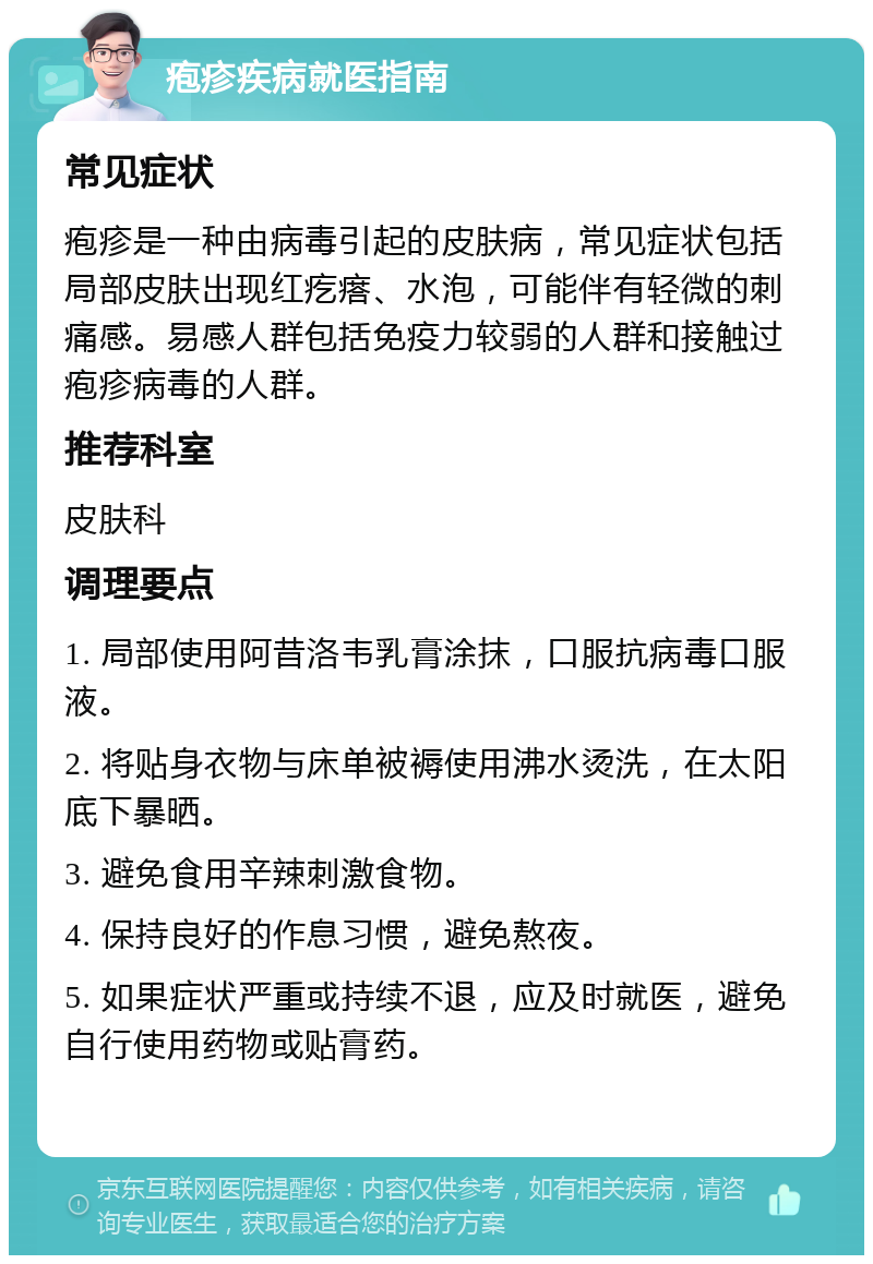 疱疹疾病就医指南 常见症状 疱疹是一种由病毒引起的皮肤病，常见症状包括局部皮肤出现红疙瘩、水泡，可能伴有轻微的刺痛感。易感人群包括免疫力较弱的人群和接触过疱疹病毒的人群。 推荐科室 皮肤科 调理要点 1. 局部使用阿昔洛韦乳膏涂抹，口服抗病毒口服液。 2. 将贴身衣物与床单被褥使用沸水烫洗，在太阳底下暴晒。 3. 避免食用辛辣刺激食物。 4. 保持良好的作息习惯，避免熬夜。 5. 如果症状严重或持续不退，应及时就医，避免自行使用药物或贴膏药。