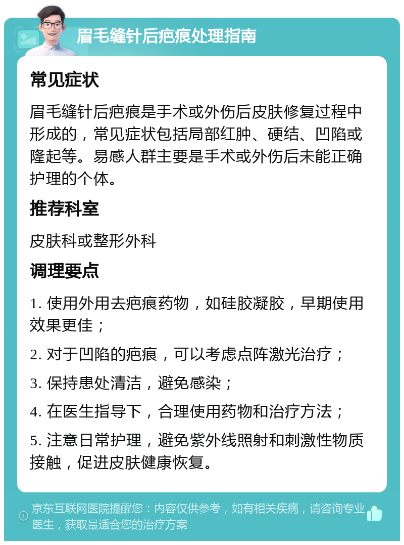 眉毛缝针后疤痕处理指南 常见症状 眉毛缝针后疤痕是手术或外伤后皮肤修复过程中形成的，常见症状包括局部红肿、硬结、凹陷或隆起等。易感人群主要是手术或外伤后未能正确护理的个体。 推荐科室 皮肤科或整形外科 调理要点 1. 使用外用去疤痕药物，如硅胶凝胶，早期使用效果更佳； 2. 对于凹陷的疤痕，可以考虑点阵激光治疗； 3. 保持患处清洁，避免感染； 4. 在医生指导下，合理使用药物和治疗方法； 5. 注意日常护理，避免紫外线照射和刺激性物质接触，促进皮肤健康恢复。