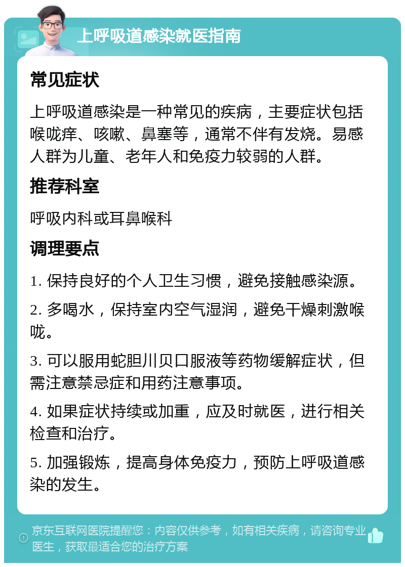 上呼吸道感染就医指南 常见症状 上呼吸道感染是一种常见的疾病，主要症状包括喉咙痒、咳嗽、鼻塞等，通常不伴有发烧。易感人群为儿童、老年人和免疫力较弱的人群。 推荐科室 呼吸内科或耳鼻喉科 调理要点 1. 保持良好的个人卫生习惯，避免接触感染源。 2. 多喝水，保持室内空气湿润，避免干燥刺激喉咙。 3. 可以服用蛇胆川贝口服液等药物缓解症状，但需注意禁忌症和用药注意事项。 4. 如果症状持续或加重，应及时就医，进行相关检查和治疗。 5. 加强锻炼，提高身体免疫力，预防上呼吸道感染的发生。