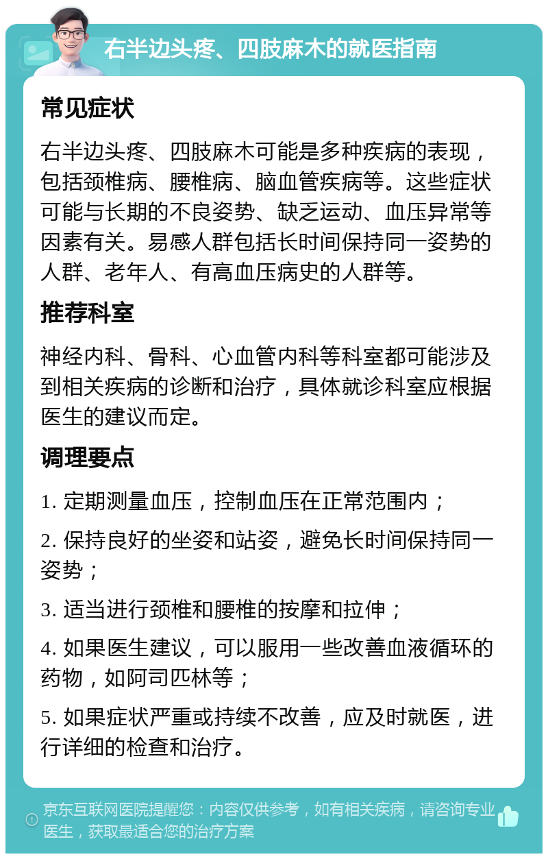 右半边头疼、四肢麻木的就医指南 常见症状 右半边头疼、四肢麻木可能是多种疾病的表现，包括颈椎病、腰椎病、脑血管疾病等。这些症状可能与长期的不良姿势、缺乏运动、血压异常等因素有关。易感人群包括长时间保持同一姿势的人群、老年人、有高血压病史的人群等。 推荐科室 神经内科、骨科、心血管内科等科室都可能涉及到相关疾病的诊断和治疗，具体就诊科室应根据医生的建议而定。 调理要点 1. 定期测量血压，控制血压在正常范围内； 2. 保持良好的坐姿和站姿，避免长时间保持同一姿势； 3. 适当进行颈椎和腰椎的按摩和拉伸； 4. 如果医生建议，可以服用一些改善血液循环的药物，如阿司匹林等； 5. 如果症状严重或持续不改善，应及时就医，进行详细的检查和治疗。