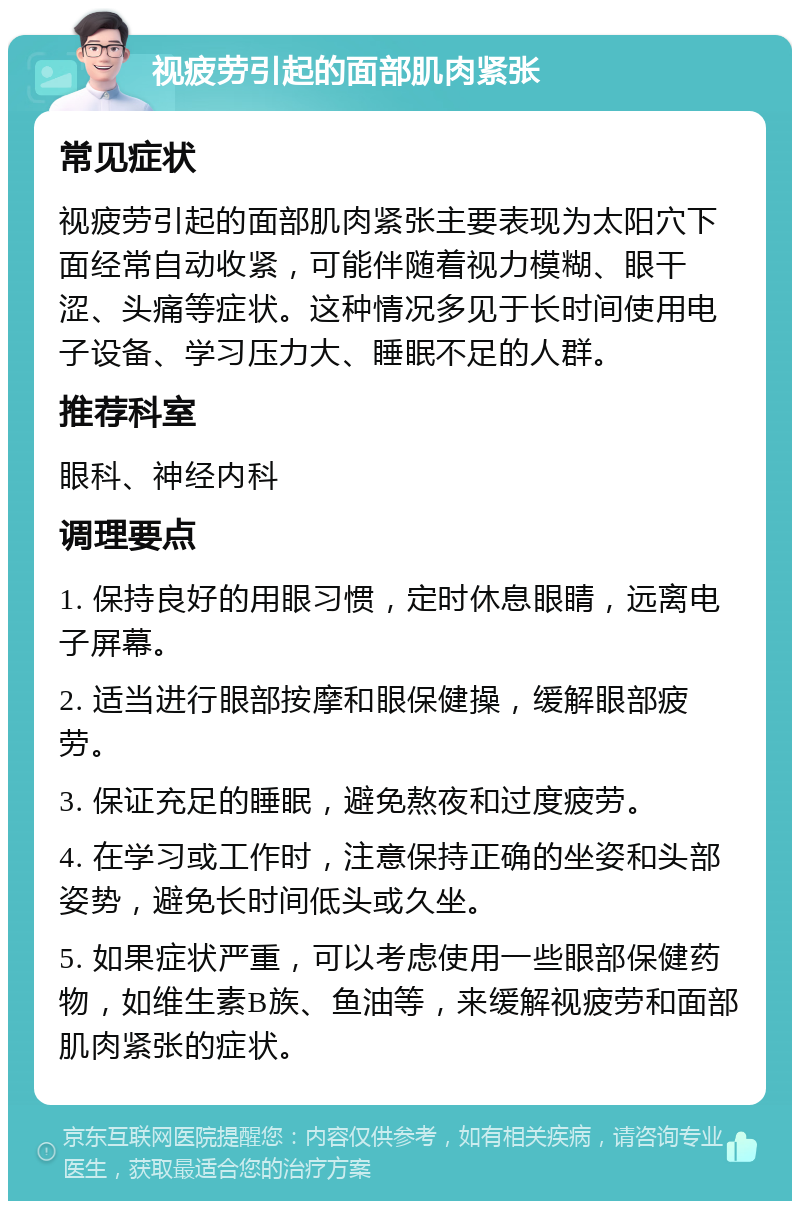 视疲劳引起的面部肌肉紧张 常见症状 视疲劳引起的面部肌肉紧张主要表现为太阳穴下面经常自动收紧，可能伴随着视力模糊、眼干涩、头痛等症状。这种情况多见于长时间使用电子设备、学习压力大、睡眠不足的人群。 推荐科室 眼科、神经内科 调理要点 1. 保持良好的用眼习惯，定时休息眼睛，远离电子屏幕。 2. 适当进行眼部按摩和眼保健操，缓解眼部疲劳。 3. 保证充足的睡眠，避免熬夜和过度疲劳。 4. 在学习或工作时，注意保持正确的坐姿和头部姿势，避免长时间低头或久坐。 5. 如果症状严重，可以考虑使用一些眼部保健药物，如维生素B族、鱼油等，来缓解视疲劳和面部肌肉紧张的症状。