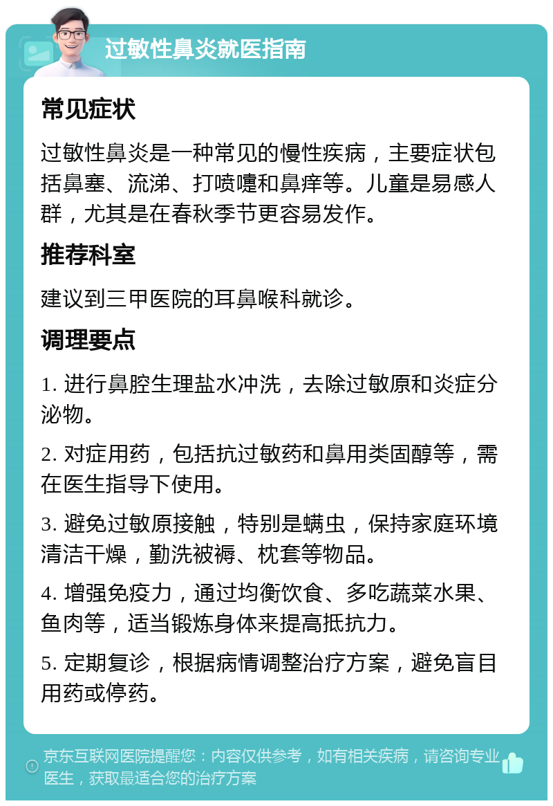 过敏性鼻炎就医指南 常见症状 过敏性鼻炎是一种常见的慢性疾病，主要症状包括鼻塞、流涕、打喷嚏和鼻痒等。儿童是易感人群，尤其是在春秋季节更容易发作。 推荐科室 建议到三甲医院的耳鼻喉科就诊。 调理要点 1. 进行鼻腔生理盐水冲洗，去除过敏原和炎症分泌物。 2. 对症用药，包括抗过敏药和鼻用类固醇等，需在医生指导下使用。 3. 避免过敏原接触，特别是螨虫，保持家庭环境清洁干燥，勤洗被褥、枕套等物品。 4. 增强免疫力，通过均衡饮食、多吃蔬菜水果、鱼肉等，适当锻炼身体来提高抵抗力。 5. 定期复诊，根据病情调整治疗方案，避免盲目用药或停药。