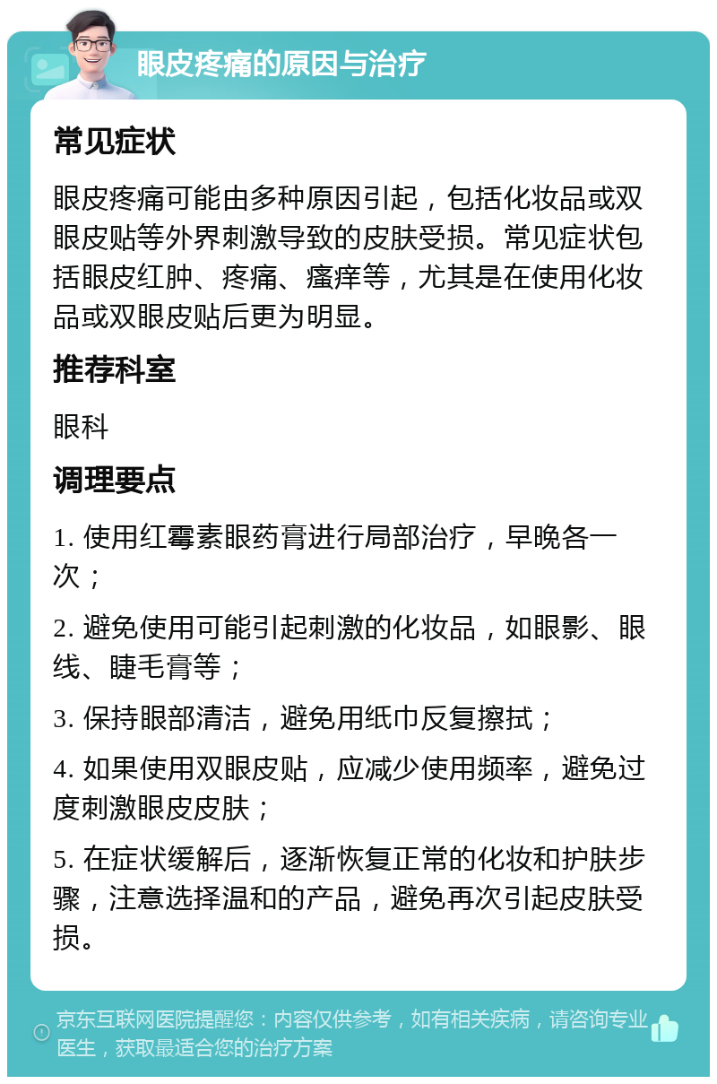 眼皮疼痛的原因与治疗 常见症状 眼皮疼痛可能由多种原因引起，包括化妆品或双眼皮贴等外界刺激导致的皮肤受损。常见症状包括眼皮红肿、疼痛、瘙痒等，尤其是在使用化妆品或双眼皮贴后更为明显。 推荐科室 眼科 调理要点 1. 使用红霉素眼药膏进行局部治疗，早晚各一次； 2. 避免使用可能引起刺激的化妆品，如眼影、眼线、睫毛膏等； 3. 保持眼部清洁，避免用纸巾反复擦拭； 4. 如果使用双眼皮贴，应减少使用频率，避免过度刺激眼皮皮肤； 5. 在症状缓解后，逐渐恢复正常的化妆和护肤步骤，注意选择温和的产品，避免再次引起皮肤受损。