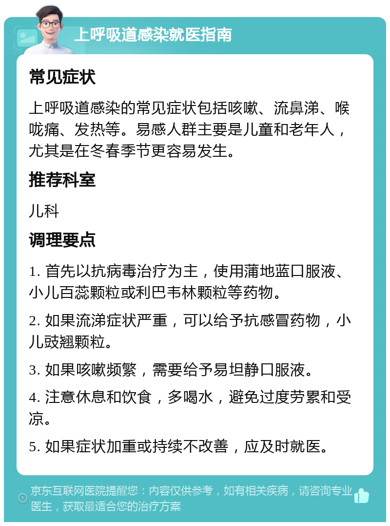 上呼吸道感染就医指南 常见症状 上呼吸道感染的常见症状包括咳嗽、流鼻涕、喉咙痛、发热等。易感人群主要是儿童和老年人，尤其是在冬春季节更容易发生。 推荐科室 儿科 调理要点 1. 首先以抗病毒治疗为主，使用蒲地蓝口服液、小儿百蕊颗粒或利巴韦林颗粒等药物。 2. 如果流涕症状严重，可以给予抗感冒药物，小儿豉翘颗粒。 3. 如果咳嗽频繁，需要给予易坦静口服液。 4. 注意休息和饮食，多喝水，避免过度劳累和受凉。 5. 如果症状加重或持续不改善，应及时就医。