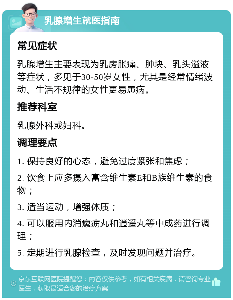 乳腺增生就医指南 常见症状 乳腺增生主要表现为乳房胀痛、肿块、乳头溢液等症状，多见于30-50岁女性，尤其是经常情绪波动、生活不规律的女性更易患病。 推荐科室 乳腺外科或妇科。 调理要点 1. 保持良好的心态，避免过度紧张和焦虑； 2. 饮食上应多摄入富含维生素E和B族维生素的食物； 3. 适当运动，增强体质； 4. 可以服用内消瘰疬丸和逍遥丸等中成药进行调理； 5. 定期进行乳腺检查，及时发现问题并治疗。