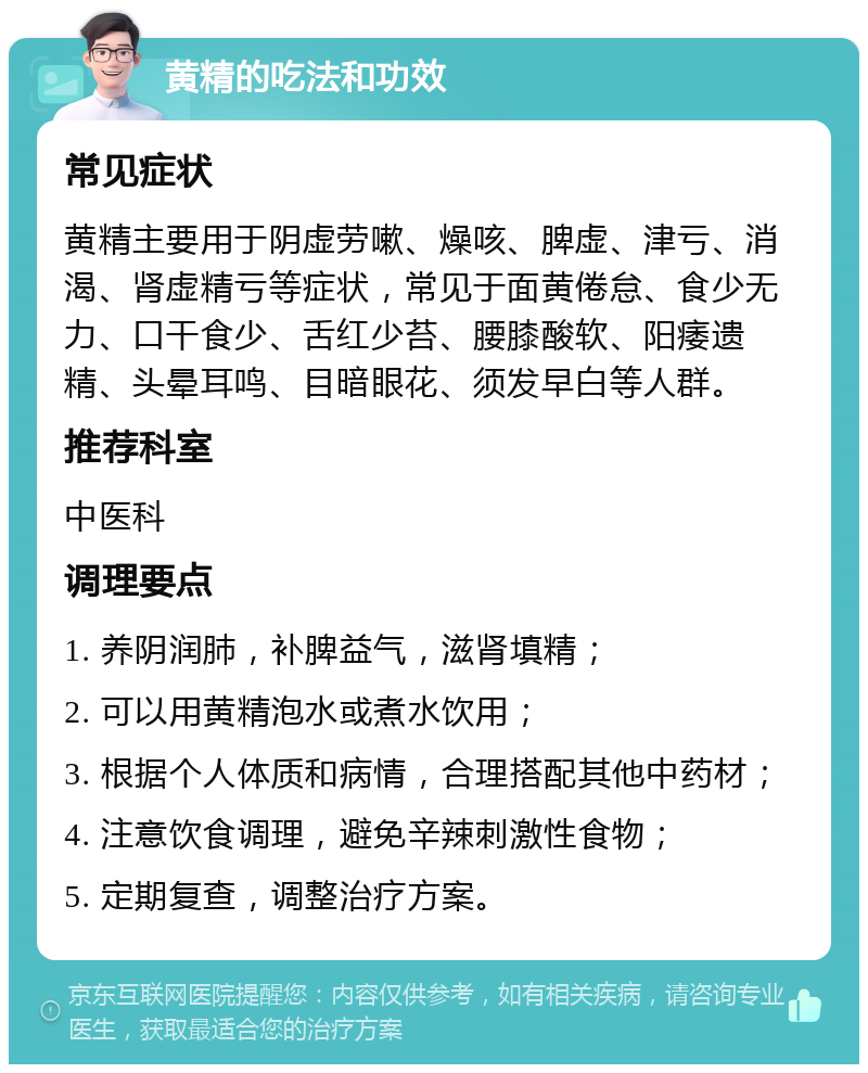 黄精的吃法和功效 常见症状 黄精主要用于阴虚劳嗽、燥咳、脾虚、津亏、消渴、肾虚精亏等症状，常见于面黄倦怠、食少无力、口干食少、舌红少苔、腰膝酸软、阳痿遗精、头晕耳鸣、目暗眼花、须发早白等人群。 推荐科室 中医科 调理要点 1. 养阴润肺，补脾益气，滋肾填精； 2. 可以用黄精泡水或煮水饮用； 3. 根据个人体质和病情，合理搭配其他中药材； 4. 注意饮食调理，避免辛辣刺激性食物； 5. 定期复查，调整治疗方案。