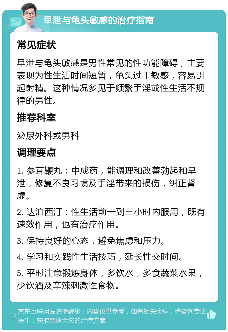 早泄与龟头敏感的治疗指南 常见症状 早泄与龟头敏感是男性常见的性功能障碍，主要表现为性生活时间短暂，龟头过于敏感，容易引起射精。这种情况多见于频繁手淫或性生活不规律的男性。 推荐科室 泌尿外科或男科 调理要点 1. 参茸鞭丸：中成药，能调理和改善勃起和早泄，修复不良习惯及手淫带来的损伤，纠正肾虚。 2. 达泊西汀：性生活前一到三小时内服用，既有速效作用，也有治疗作用。 3. 保持良好的心态，避免焦虑和压力。 4. 学习和实践性生活技巧，延长性交时间。 5. 平时注意锻炼身体，多饮水，多食蔬菜水果，少饮酒及辛辣刺激性食物。