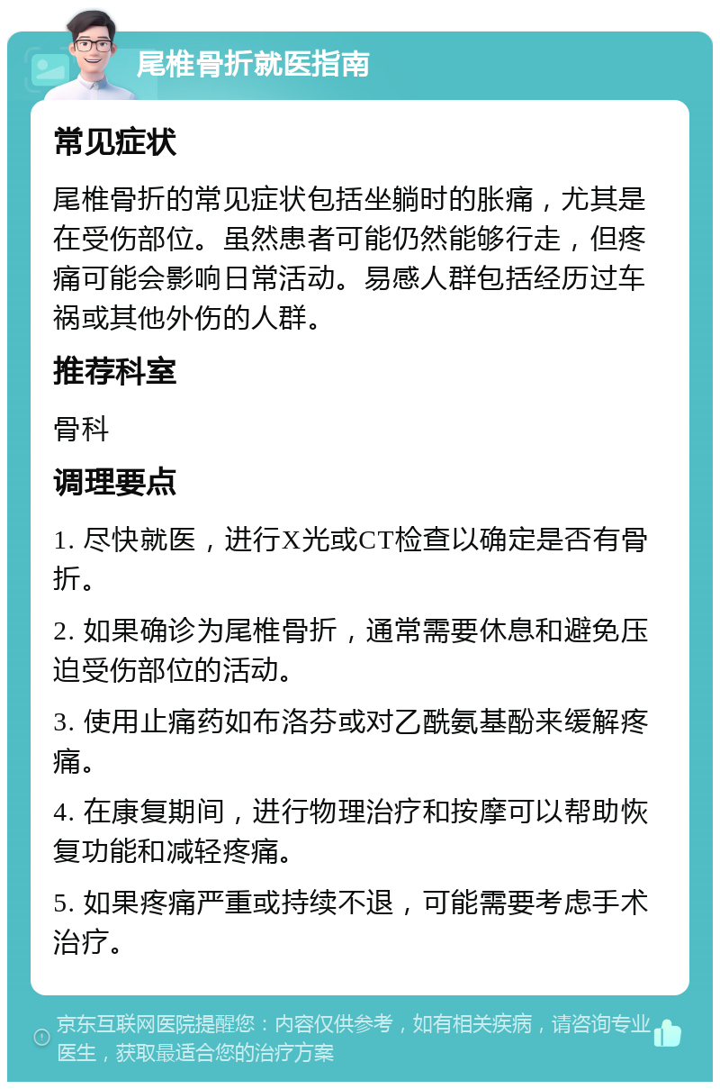 尾椎骨折就医指南 常见症状 尾椎骨折的常见症状包括坐躺时的胀痛，尤其是在受伤部位。虽然患者可能仍然能够行走，但疼痛可能会影响日常活动。易感人群包括经历过车祸或其他外伤的人群。 推荐科室 骨科 调理要点 1. 尽快就医，进行X光或CT检查以确定是否有骨折。 2. 如果确诊为尾椎骨折，通常需要休息和避免压迫受伤部位的活动。 3. 使用止痛药如布洛芬或对乙酰氨基酚来缓解疼痛。 4. 在康复期间，进行物理治疗和按摩可以帮助恢复功能和减轻疼痛。 5. 如果疼痛严重或持续不退，可能需要考虑手术治疗。