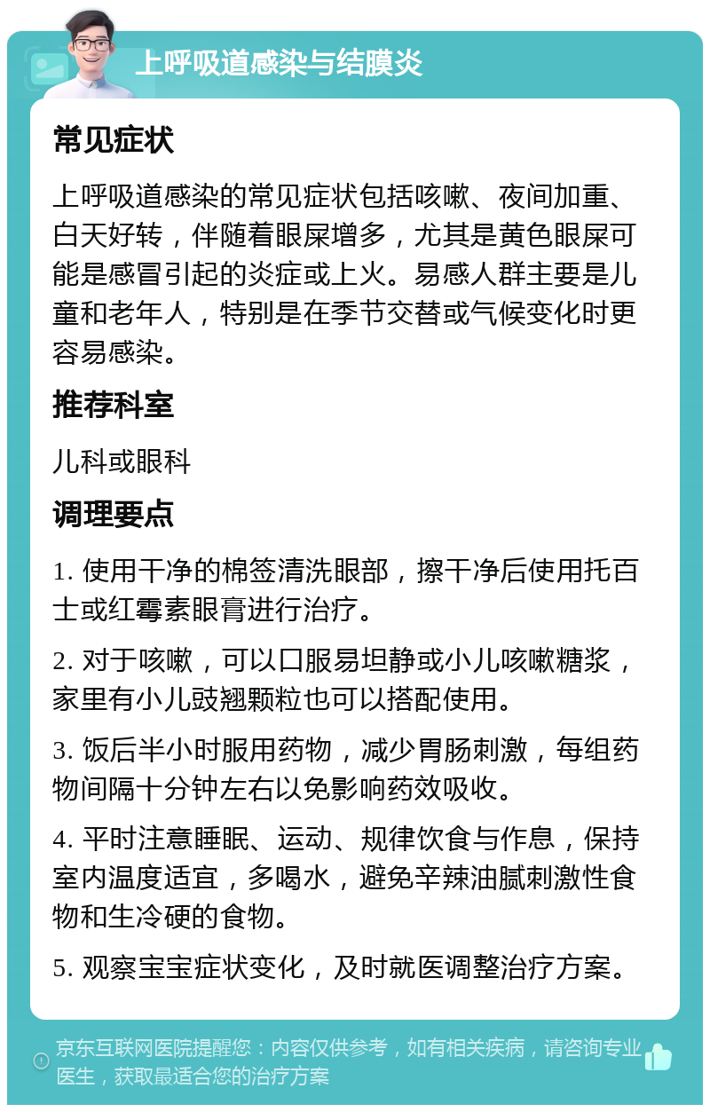 上呼吸道感染与结膜炎 常见症状 上呼吸道感染的常见症状包括咳嗽、夜间加重、白天好转，伴随着眼屎增多，尤其是黄色眼屎可能是感冒引起的炎症或上火。易感人群主要是儿童和老年人，特别是在季节交替或气候变化时更容易感染。 推荐科室 儿科或眼科 调理要点 1. 使用干净的棉签清洗眼部，擦干净后使用托百士或红霉素眼膏进行治疗。 2. 对于咳嗽，可以口服易坦静或小儿咳嗽糖浆，家里有小儿豉翘颗粒也可以搭配使用。 3. 饭后半小时服用药物，减少胃肠刺激，每组药物间隔十分钟左右以免影响药效吸收。 4. 平时注意睡眠、运动、规律饮食与作息，保持室内温度适宜，多喝水，避免辛辣油腻刺激性食物和生冷硬的食物。 5. 观察宝宝症状变化，及时就医调整治疗方案。