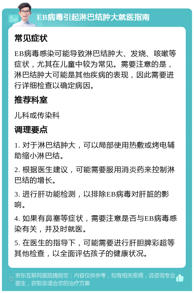 EB病毒引起淋巴结肿大就医指南 常见症状 EB病毒感染可能导致淋巴结肿大、发烧、咳嗽等症状，尤其在儿童中较为常见。需要注意的是，淋巴结肿大可能是其他疾病的表现，因此需要进行详细检查以确定病因。 推荐科室 儿科或传染科 调理要点 1. 对于淋巴结肿大，可以局部使用热敷或烤电辅助缩小淋巴结。 2. 根据医生建议，可能需要服用消炎药来控制淋巴结的增长。 3. 进行肝功能检测，以排除EB病毒对肝脏的影响。 4. 如果有鼻塞等症状，需要注意是否与EB病毒感染有关，并及时就医。 5. 在医生的指导下，可能需要进行肝胆脾彩超等其他检查，以全面评估孩子的健康状况。