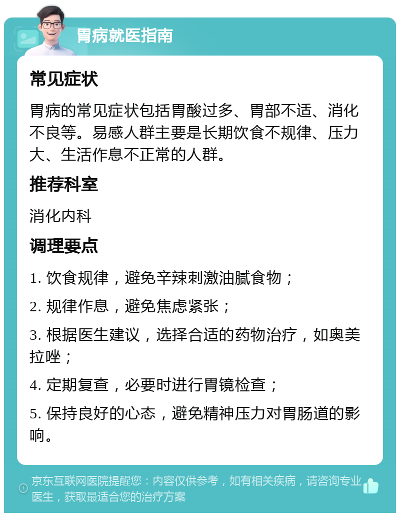 胃病就医指南 常见症状 胃病的常见症状包括胃酸过多、胃部不适、消化不良等。易感人群主要是长期饮食不规律、压力大、生活作息不正常的人群。 推荐科室 消化内科 调理要点 1. 饮食规律，避免辛辣刺激油腻食物； 2. 规律作息，避免焦虑紧张； 3. 根据医生建议，选择合适的药物治疗，如奥美拉唑； 4. 定期复查，必要时进行胃镜检查； 5. 保持良好的心态，避免精神压力对胃肠道的影响。