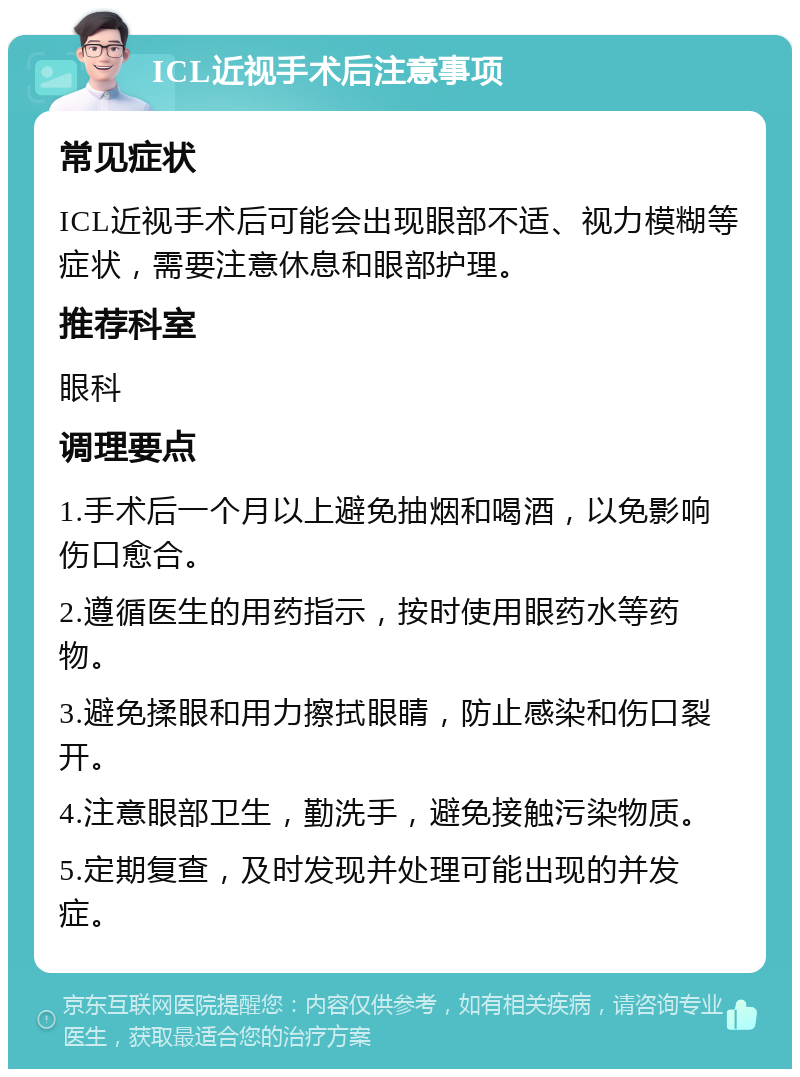 ICL近视手术后注意事项 常见症状 ICL近视手术后可能会出现眼部不适、视力模糊等症状，需要注意休息和眼部护理。 推荐科室 眼科 调理要点 1.手术后一个月以上避免抽烟和喝酒，以免影响伤口愈合。 2.遵循医生的用药指示，按时使用眼药水等药物。 3.避免揉眼和用力擦拭眼睛，防止感染和伤口裂开。 4.注意眼部卫生，勤洗手，避免接触污染物质。 5.定期复查，及时发现并处理可能出现的并发症。