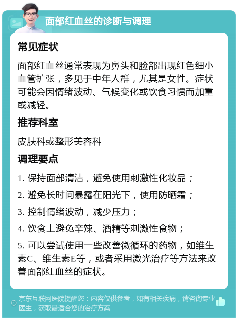 面部红血丝的诊断与调理 常见症状 面部红血丝通常表现为鼻头和脸部出现红色细小血管扩张，多见于中年人群，尤其是女性。症状可能会因情绪波动、气候变化或饮食习惯而加重或减轻。 推荐科室 皮肤科或整形美容科 调理要点 1. 保持面部清洁，避免使用刺激性化妆品； 2. 避免长时间暴露在阳光下，使用防晒霜； 3. 控制情绪波动，减少压力； 4. 饮食上避免辛辣、酒精等刺激性食物； 5. 可以尝试使用一些改善微循环的药物，如维生素C、维生素E等，或者采用激光治疗等方法来改善面部红血丝的症状。