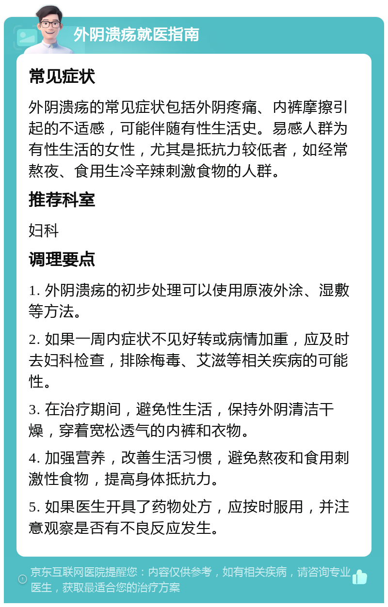 外阴溃疡就医指南 常见症状 外阴溃疡的常见症状包括外阴疼痛、内裤摩擦引起的不适感，可能伴随有性生活史。易感人群为有性生活的女性，尤其是抵抗力较低者，如经常熬夜、食用生冷辛辣刺激食物的人群。 推荐科室 妇科 调理要点 1. 外阴溃疡的初步处理可以使用原液外涂、湿敷等方法。 2. 如果一周内症状不见好转或病情加重，应及时去妇科检查，排除梅毒、艾滋等相关疾病的可能性。 3. 在治疗期间，避免性生活，保持外阴清洁干燥，穿着宽松透气的内裤和衣物。 4. 加强营养，改善生活习惯，避免熬夜和食用刺激性食物，提高身体抵抗力。 5. 如果医生开具了药物处方，应按时服用，并注意观察是否有不良反应发生。