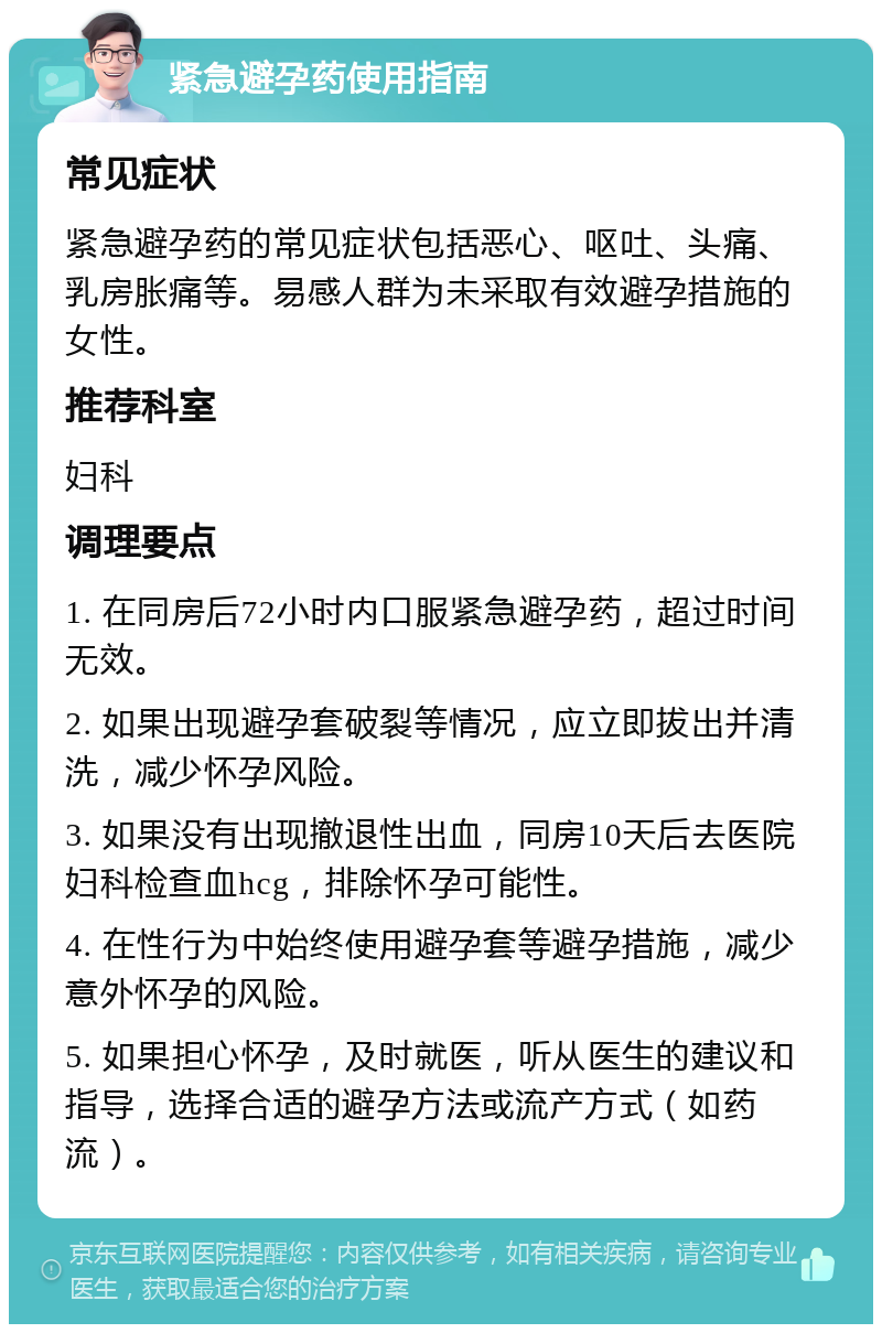 紧急避孕药使用指南 常见症状 紧急避孕药的常见症状包括恶心、呕吐、头痛、乳房胀痛等。易感人群为未采取有效避孕措施的女性。 推荐科室 妇科 调理要点 1. 在同房后72小时内口服紧急避孕药，超过时间无效。 2. 如果出现避孕套破裂等情况，应立即拔出并清洗，减少怀孕风险。 3. 如果没有出现撤退性出血，同房10天后去医院妇科检查血hcg，排除怀孕可能性。 4. 在性行为中始终使用避孕套等避孕措施，减少意外怀孕的风险。 5. 如果担心怀孕，及时就医，听从医生的建议和指导，选择合适的避孕方法或流产方式（如药流）。