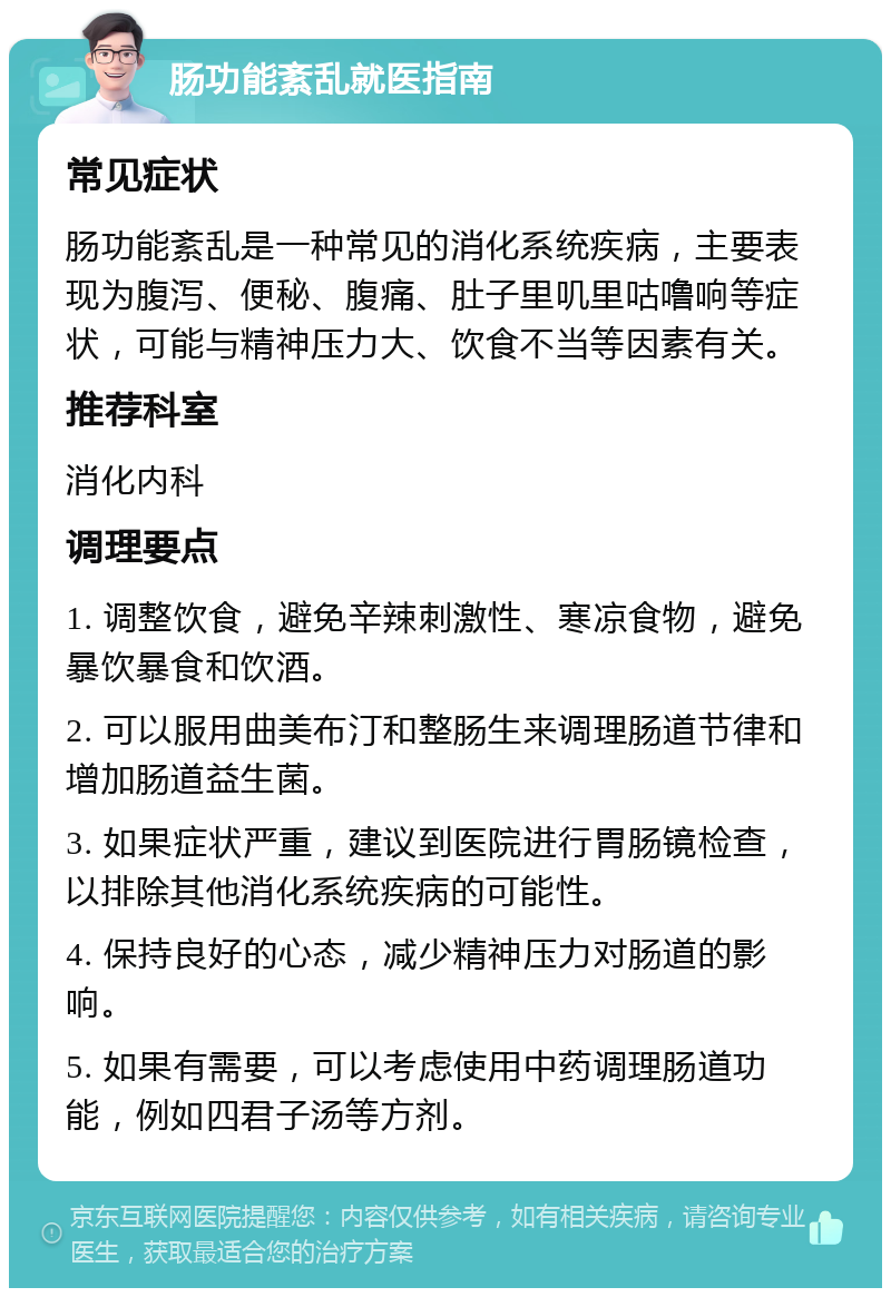 肠功能紊乱就医指南 常见症状 肠功能紊乱是一种常见的消化系统疾病，主要表现为腹泻、便秘、腹痛、肚子里叽里咕噜响等症状，可能与精神压力大、饮食不当等因素有关。 推荐科室 消化内科 调理要点 1. 调整饮食，避免辛辣刺激性、寒凉食物，避免暴饮暴食和饮酒。 2. 可以服用曲美布汀和整肠生来调理肠道节律和增加肠道益生菌。 3. 如果症状严重，建议到医院进行胃肠镜检查，以排除其他消化系统疾病的可能性。 4. 保持良好的心态，减少精神压力对肠道的影响。 5. 如果有需要，可以考虑使用中药调理肠道功能，例如四君子汤等方剂。