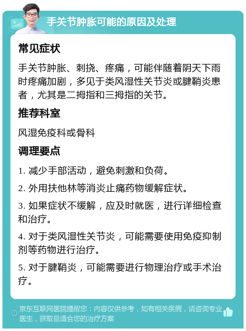 手关节肿胀可能的原因及处理 常见症状 手关节肿胀、刺挠、疼痛，可能伴随着阴天下雨时疼痛加剧，多见于类风湿性关节炎或腱鞘炎患者，尤其是二拇指和三拇指的关节。 推荐科室 风湿免疫科或骨科 调理要点 1. 减少手部活动，避免刺激和负荷。 2. 外用扶他林等消炎止痛药物缓解症状。 3. 如果症状不缓解，应及时就医，进行详细检查和治疗。 4. 对于类风湿性关节炎，可能需要使用免疫抑制剂等药物进行治疗。 5. 对于腱鞘炎，可能需要进行物理治疗或手术治疗。