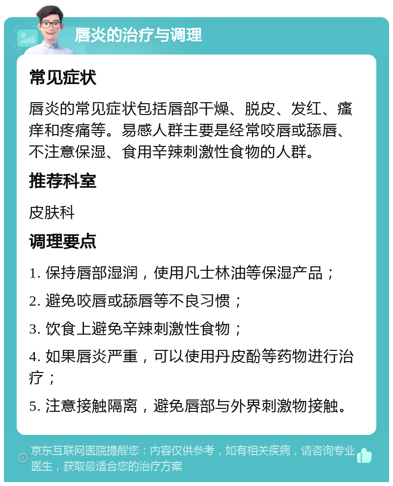 唇炎的治疗与调理 常见症状 唇炎的常见症状包括唇部干燥、脱皮、发红、瘙痒和疼痛等。易感人群主要是经常咬唇或舔唇、不注意保湿、食用辛辣刺激性食物的人群。 推荐科室 皮肤科 调理要点 1. 保持唇部湿润，使用凡士林油等保湿产品； 2. 避免咬唇或舔唇等不良习惯； 3. 饮食上避免辛辣刺激性食物； 4. 如果唇炎严重，可以使用丹皮酚等药物进行治疗； 5. 注意接触隔离，避免唇部与外界刺激物接触。