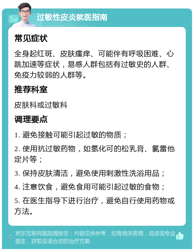 过敏性皮炎就医指南 常见症状 全身起红斑、皮肤瘙痒、可能伴有呼吸困难、心跳加速等症状，易感人群包括有过敏史的人群、免疫力较弱的人群等。 推荐科室 皮肤科或过敏科 调理要点 1. 避免接触可能引起过敏的物质； 2. 使用抗过敏药物，如氢化可的松乳膏、氯雷他定片等； 3. 保持皮肤清洁，避免使用刺激性洗浴用品； 4. 注意饮食，避免食用可能引起过敏的食物； 5. 在医生指导下进行治疗，避免自行使用药物或方法。