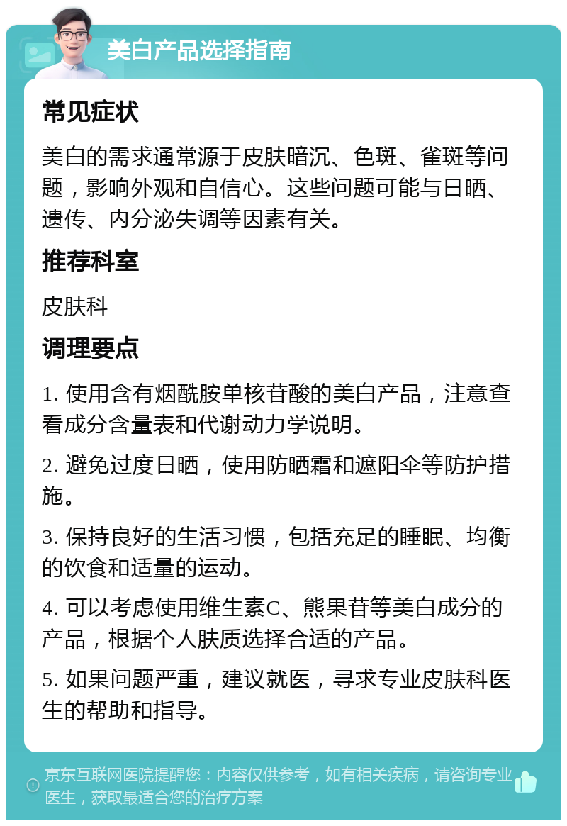 美白产品选择指南 常见症状 美白的需求通常源于皮肤暗沉、色斑、雀斑等问题，影响外观和自信心。这些问题可能与日晒、遗传、内分泌失调等因素有关。 推荐科室 皮肤科 调理要点 1. 使用含有烟酰胺单核苷酸的美白产品，注意查看成分含量表和代谢动力学说明。 2. 避免过度日晒，使用防晒霜和遮阳伞等防护措施。 3. 保持良好的生活习惯，包括充足的睡眠、均衡的饮食和适量的运动。 4. 可以考虑使用维生素C、熊果苷等美白成分的产品，根据个人肤质选择合适的产品。 5. 如果问题严重，建议就医，寻求专业皮肤科医生的帮助和指导。