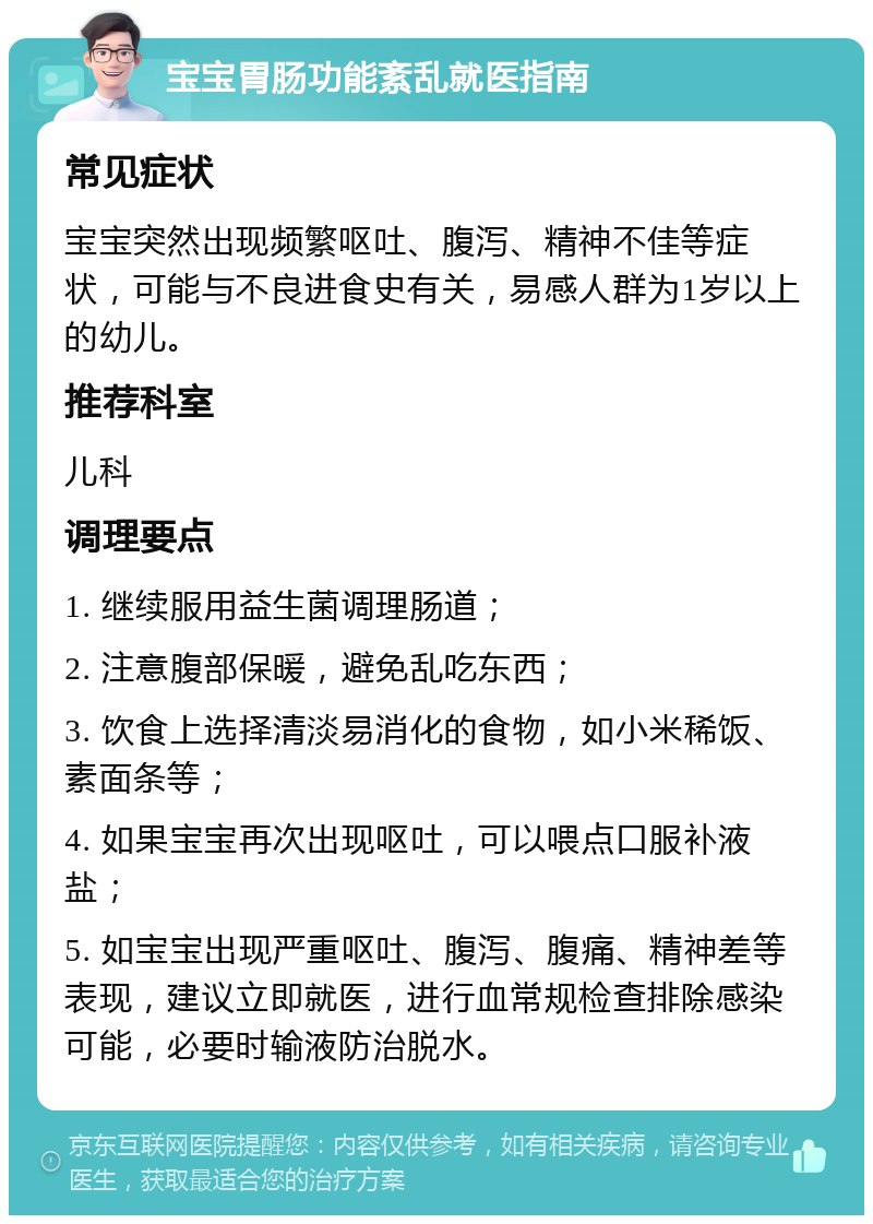 宝宝胃肠功能紊乱就医指南 常见症状 宝宝突然出现频繁呕吐、腹泻、精神不佳等症状，可能与不良进食史有关，易感人群为1岁以上的幼儿。 推荐科室 儿科 调理要点 1. 继续服用益生菌调理肠道； 2. 注意腹部保暖，避免乱吃东西； 3. 饮食上选择清淡易消化的食物，如小米稀饭、素面条等； 4. 如果宝宝再次出现呕吐，可以喂点口服补液盐； 5. 如宝宝出现严重呕吐、腹泻、腹痛、精神差等表现，建议立即就医，进行血常规检查排除感染可能，必要时输液防治脱水。