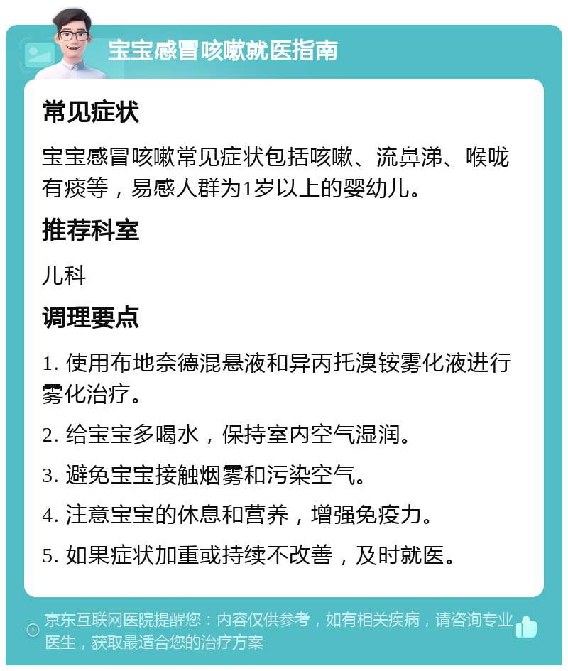 宝宝感冒咳嗽就医指南 常见症状 宝宝感冒咳嗽常见症状包括咳嗽、流鼻涕、喉咙有痰等，易感人群为1岁以上的婴幼儿。 推荐科室 儿科 调理要点 1. 使用布地奈德混悬液和异丙托溴铵雾化液进行雾化治疗。 2. 给宝宝多喝水，保持室内空气湿润。 3. 避免宝宝接触烟雾和污染空气。 4. 注意宝宝的休息和营养，增强免疫力。 5. 如果症状加重或持续不改善，及时就医。