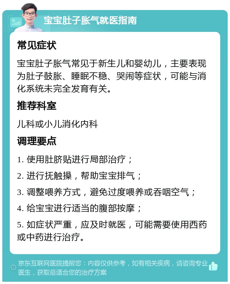 宝宝肚子胀气就医指南 常见症状 宝宝肚子胀气常见于新生儿和婴幼儿，主要表现为肚子鼓胀、睡眠不稳、哭闹等症状，可能与消化系统未完全发育有关。 推荐科室 儿科或小儿消化内科 调理要点 1. 使用肚脐贴进行局部治疗； 2. 进行抚触操，帮助宝宝排气； 3. 调整喂养方式，避免过度喂养或吞咽空气； 4. 给宝宝进行适当的腹部按摩； 5. 如症状严重，应及时就医，可能需要使用西药或中药进行治疗。