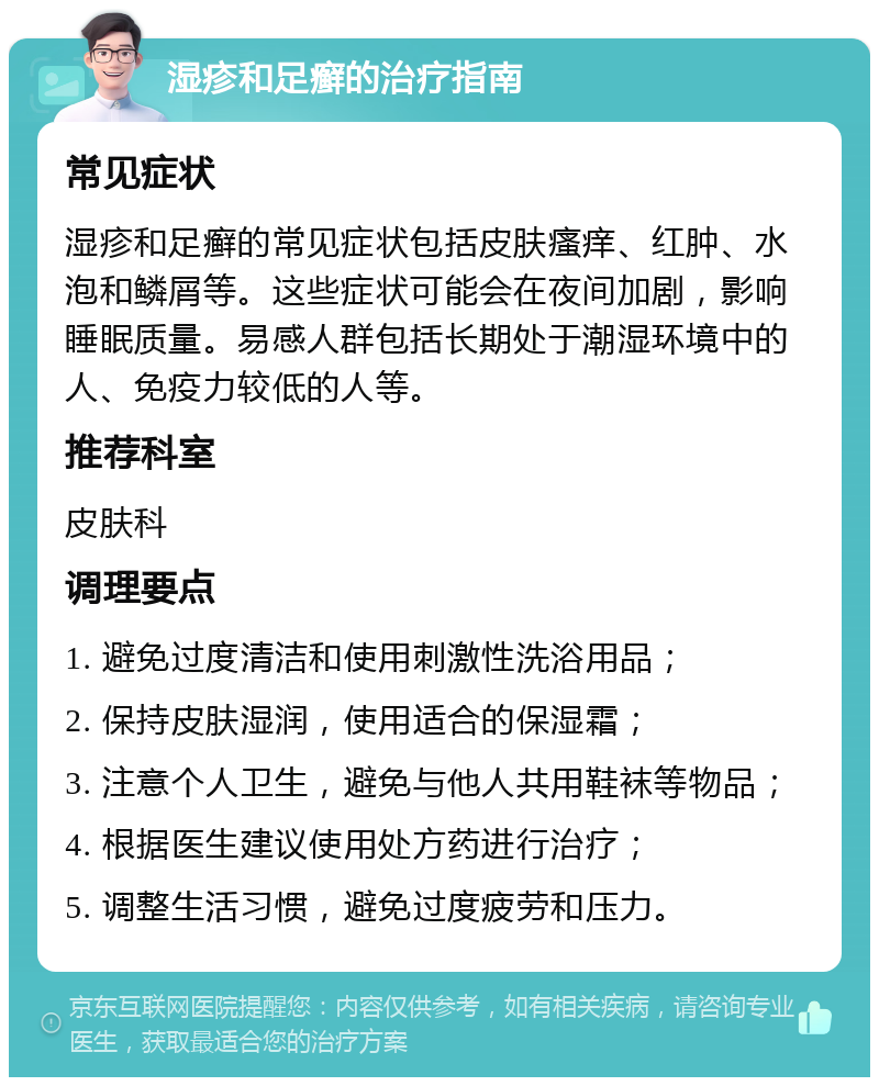 湿疹和足癣的治疗指南 常见症状 湿疹和足癣的常见症状包括皮肤瘙痒、红肿、水泡和鳞屑等。这些症状可能会在夜间加剧，影响睡眠质量。易感人群包括长期处于潮湿环境中的人、免疫力较低的人等。 推荐科室 皮肤科 调理要点 1. 避免过度清洁和使用刺激性洗浴用品； 2. 保持皮肤湿润，使用适合的保湿霜； 3. 注意个人卫生，避免与他人共用鞋袜等物品； 4. 根据医生建议使用处方药进行治疗； 5. 调整生活习惯，避免过度疲劳和压力。