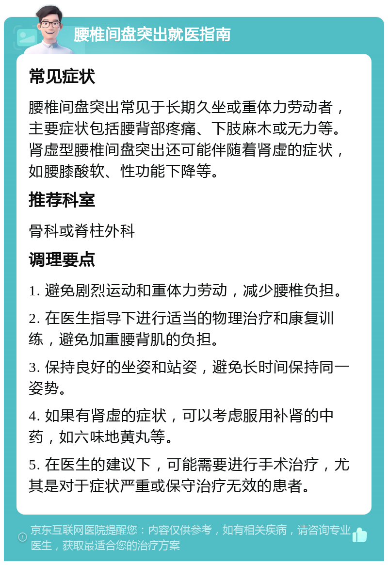 腰椎间盘突出就医指南 常见症状 腰椎间盘突出常见于长期久坐或重体力劳动者，主要症状包括腰背部疼痛、下肢麻木或无力等。肾虚型腰椎间盘突出还可能伴随着肾虚的症状，如腰膝酸软、性功能下降等。 推荐科室 骨科或脊柱外科 调理要点 1. 避免剧烈运动和重体力劳动，减少腰椎负担。 2. 在医生指导下进行适当的物理治疗和康复训练，避免加重腰背肌的负担。 3. 保持良好的坐姿和站姿，避免长时间保持同一姿势。 4. 如果有肾虚的症状，可以考虑服用补肾的中药，如六味地黄丸等。 5. 在医生的建议下，可能需要进行手术治疗，尤其是对于症状严重或保守治疗无效的患者。