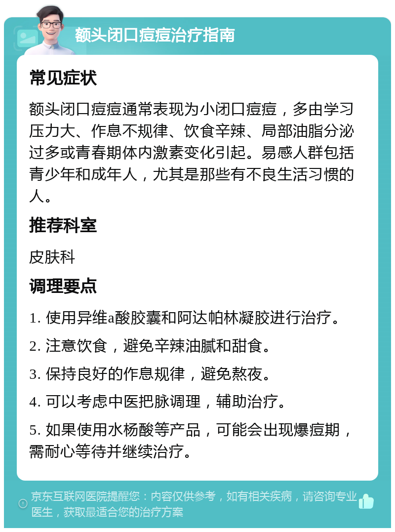 额头闭口痘痘治疗指南 常见症状 额头闭口痘痘通常表现为小闭口痘痘，多由学习压力大、作息不规律、饮食辛辣、局部油脂分泌过多或青春期体内激素变化引起。易感人群包括青少年和成年人，尤其是那些有不良生活习惯的人。 推荐科室 皮肤科 调理要点 1. 使用异维a酸胶囊和阿达帕林凝胶进行治疗。 2. 注意饮食，避免辛辣油腻和甜食。 3. 保持良好的作息规律，避免熬夜。 4. 可以考虑中医把脉调理，辅助治疗。 5. 如果使用水杨酸等产品，可能会出现爆痘期，需耐心等待并继续治疗。