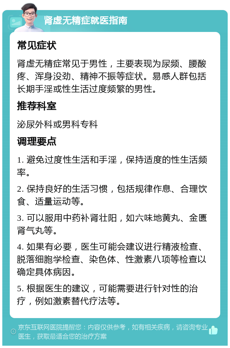 肾虚无精症就医指南 常见症状 肾虚无精症常见于男性，主要表现为尿频、腰酸疼、浑身没劲、精神不振等症状。易感人群包括长期手淫或性生活过度频繁的男性。 推荐科室 泌尿外科或男科专科 调理要点 1. 避免过度性生活和手淫，保持适度的性生活频率。 2. 保持良好的生活习惯，包括规律作息、合理饮食、适量运动等。 3. 可以服用中药补肾壮阳，如六味地黄丸、金匮肾气丸等。 4. 如果有必要，医生可能会建议进行精液检查、脱落细胞学检查、染色体、性激素八项等检查以确定具体病因。 5. 根据医生的建议，可能需要进行针对性的治疗，例如激素替代疗法等。