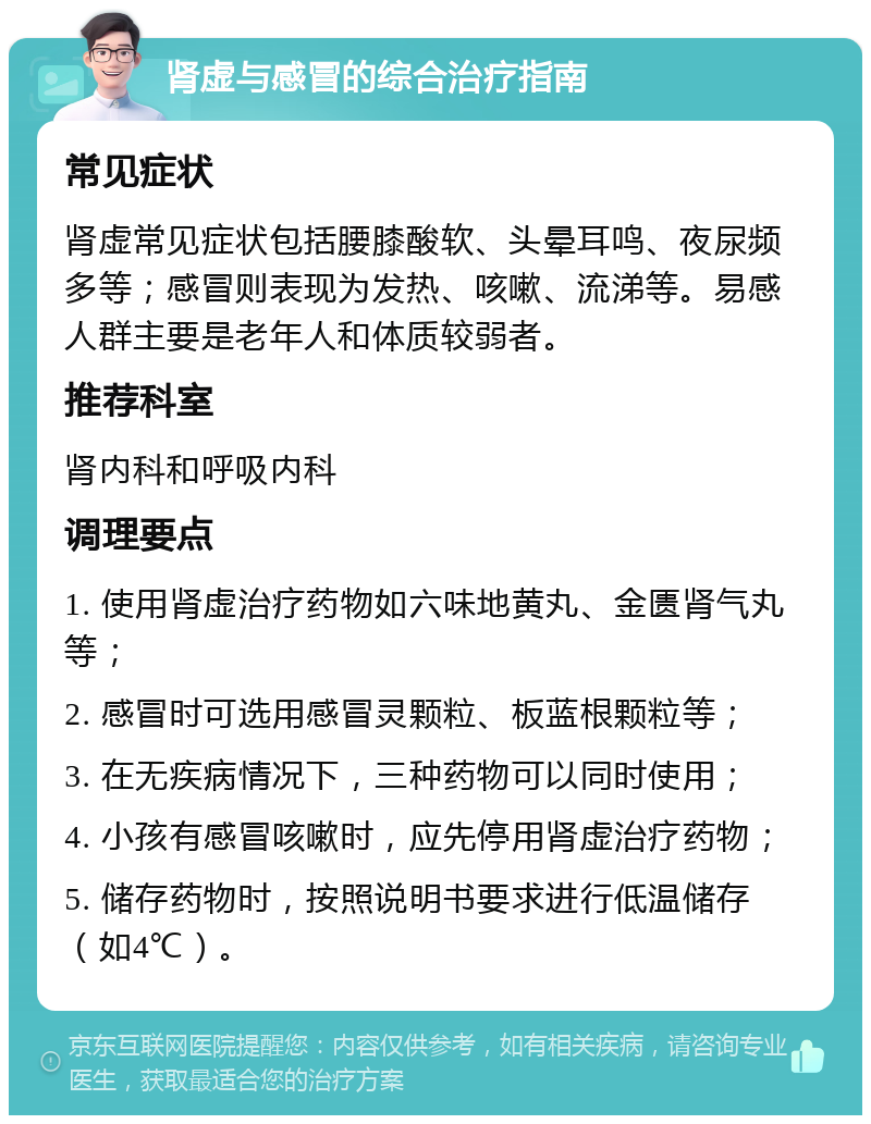 肾虚与感冒的综合治疗指南 常见症状 肾虚常见症状包括腰膝酸软、头晕耳鸣、夜尿频多等；感冒则表现为发热、咳嗽、流涕等。易感人群主要是老年人和体质较弱者。 推荐科室 肾内科和呼吸内科 调理要点 1. 使用肾虚治疗药物如六味地黄丸、金匮肾气丸等； 2. 感冒时可选用感冒灵颗粒、板蓝根颗粒等； 3. 在无疾病情况下，三种药物可以同时使用； 4. 小孩有感冒咳嗽时，应先停用肾虚治疗药物； 5. 储存药物时，按照说明书要求进行低温储存（如4℃）。