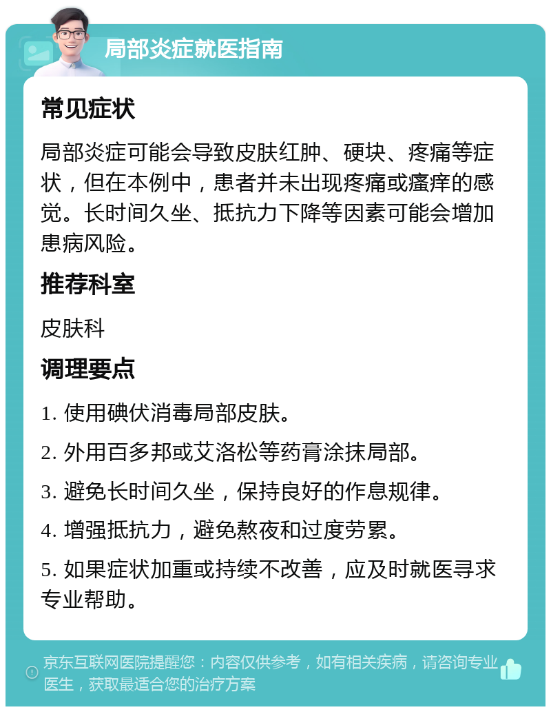 局部炎症就医指南 常见症状 局部炎症可能会导致皮肤红肿、硬块、疼痛等症状，但在本例中，患者并未出现疼痛或瘙痒的感觉。长时间久坐、抵抗力下降等因素可能会增加患病风险。 推荐科室 皮肤科 调理要点 1. 使用碘伏消毒局部皮肤。 2. 外用百多邦或艾洛松等药膏涂抹局部。 3. 避免长时间久坐，保持良好的作息规律。 4. 增强抵抗力，避免熬夜和过度劳累。 5. 如果症状加重或持续不改善，应及时就医寻求专业帮助。