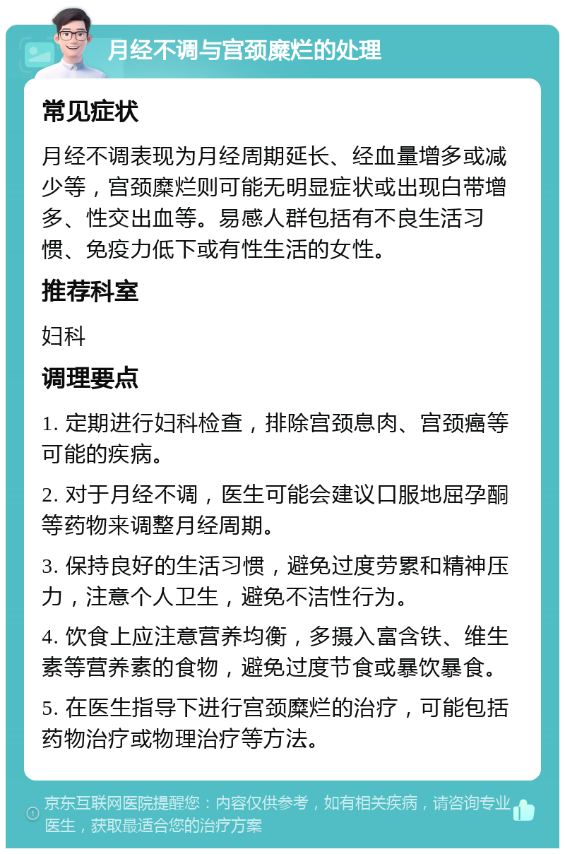 月经不调与宫颈糜烂的处理 常见症状 月经不调表现为月经周期延长、经血量增多或减少等，宫颈糜烂则可能无明显症状或出现白带增多、性交出血等。易感人群包括有不良生活习惯、免疫力低下或有性生活的女性。 推荐科室 妇科 调理要点 1. 定期进行妇科检查，排除宫颈息肉、宫颈癌等可能的疾病。 2. 对于月经不调，医生可能会建议口服地屈孕酮等药物来调整月经周期。 3. 保持良好的生活习惯，避免过度劳累和精神压力，注意个人卫生，避免不洁性行为。 4. 饮食上应注意营养均衡，多摄入富含铁、维生素等营养素的食物，避免过度节食或暴饮暴食。 5. 在医生指导下进行宫颈糜烂的治疗，可能包括药物治疗或物理治疗等方法。