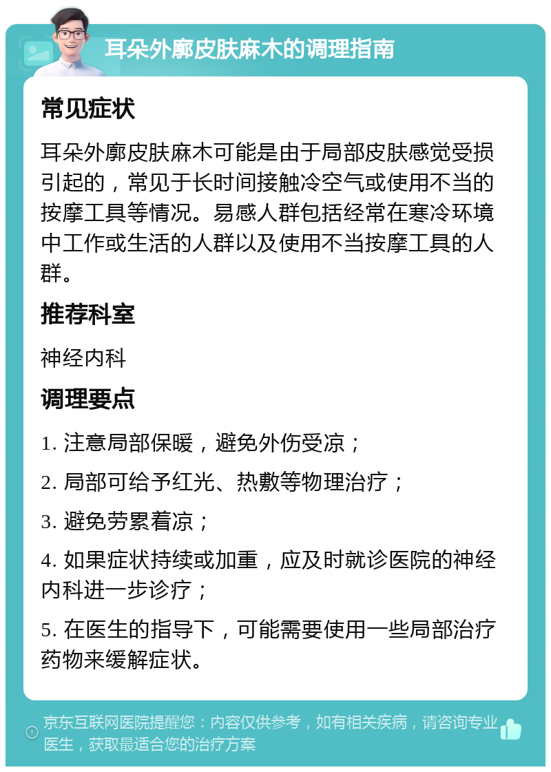 耳朵外廓皮肤麻木的调理指南 常见症状 耳朵外廓皮肤麻木可能是由于局部皮肤感觉受损引起的，常见于长时间接触冷空气或使用不当的按摩工具等情况。易感人群包括经常在寒冷环境中工作或生活的人群以及使用不当按摩工具的人群。 推荐科室 神经内科 调理要点 1. 注意局部保暖，避免外伤受凉； 2. 局部可给予红光、热敷等物理治疗； 3. 避免劳累着凉； 4. 如果症状持续或加重，应及时就诊医院的神经内科进一步诊疗； 5. 在医生的指导下，可能需要使用一些局部治疗药物来缓解症状。